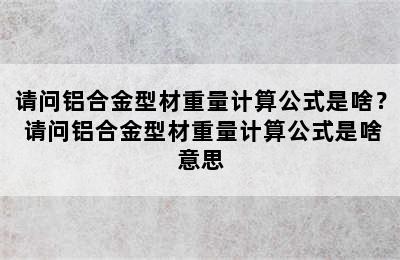 请问铝合金型材重量计算公式是啥？ 请问铝合金型材重量计算公式是啥意思